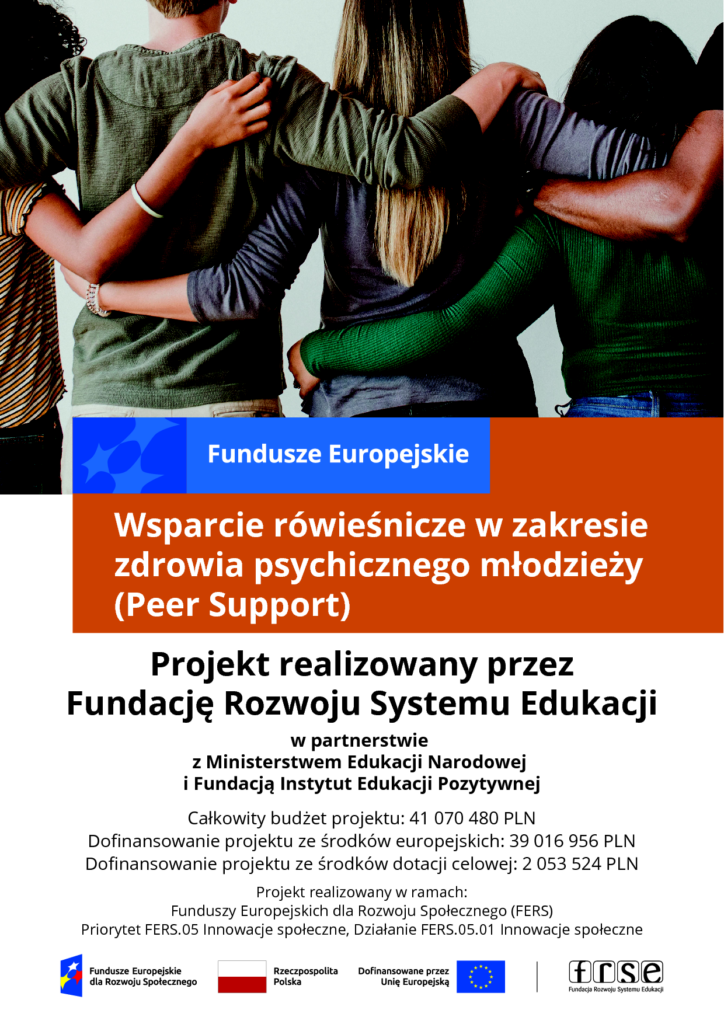 plakat Wsparcie rówieśnicze w zakresie zdrowia psychicznego młodzieży (Peer Support) Projekt realizowany przez Fundację Rozwoju Systemu Edukacji Całkowity budżet projektu: 41 070 480 PLN Dofinansowanie projektu ze środków europejskich: 39 016 956 PLN Dofinansowanie projektu ze środków dotacji celowej: 2 053 524 PLN Projekt realizowany w ramach: Funduszy Europejskich dla Rozwoju Społecznego (FERS) Priorytet FERS.05 Innowacje społeczne, Działanie FERS.05.01 Innowacje społeczne